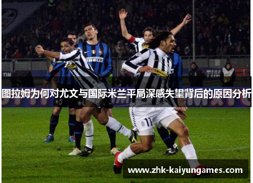 图拉姆为何对尤文与国际米兰平局深感失望背后的原因分析