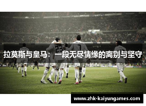 拉莫斯与皇马：一段无尽情缘的离别与坚守