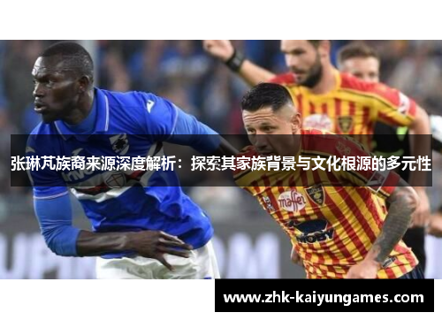 张琳芃族裔来源深度解析：探索其家族背景与文化根源的多元性