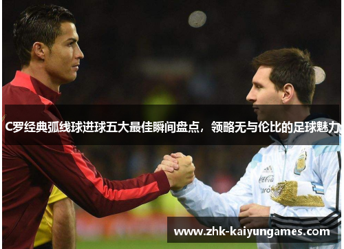 C罗经典弧线球进球五大最佳瞬间盘点，领略无与伦比的足球魅力