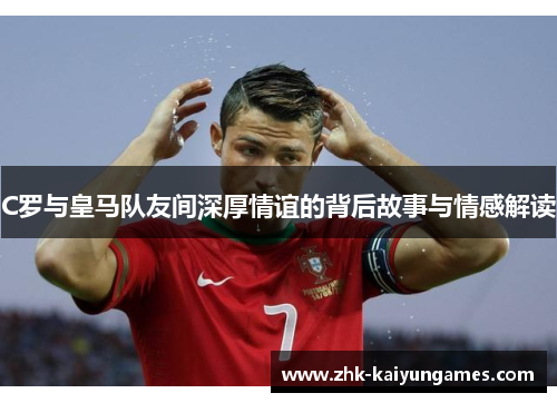 C罗与皇马队友间深厚情谊的背后故事与情感解读
