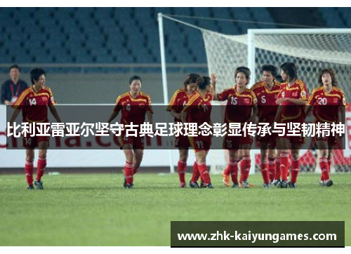 比利亚雷亚尔坚守古典足球理念彰显传承与坚韧精神