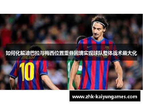 如何化解迪巴拉与梅西位置重叠困境实现球队整体战术最大化