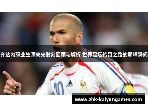 齐达内职业生涯高光时刻回顾与解析 世界足坛传奇之路的巅峰瞬间