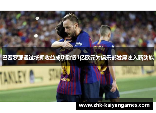 巴塞罗那通过抵押收益成功融资1亿欧元为俱乐部发展注入新动能