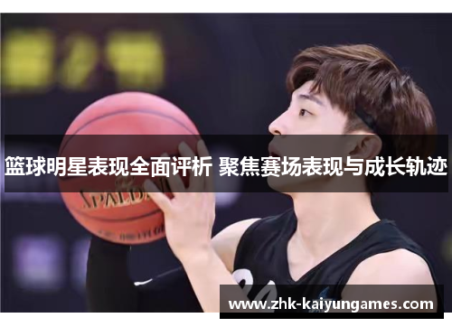 篮球明星表现全面评析 聚焦赛场表现与成长轨迹