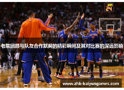 老詹回顾与队友合作默契的精彩瞬间及其对比赛的深远影响